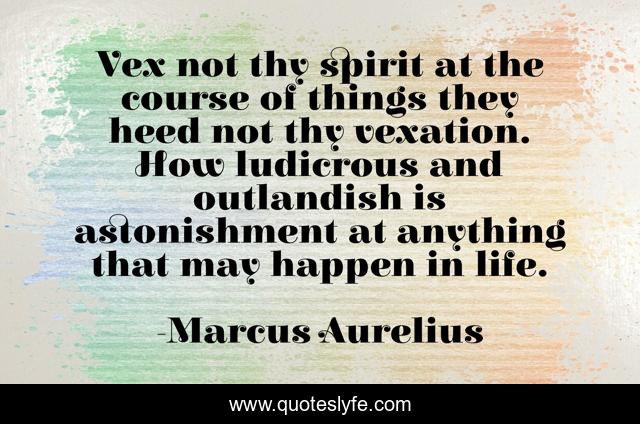 Vex not thy spirit at the course of things they heed not thy vexation. How ludicrous and outlandish is astonishment at anything that may happen in life.