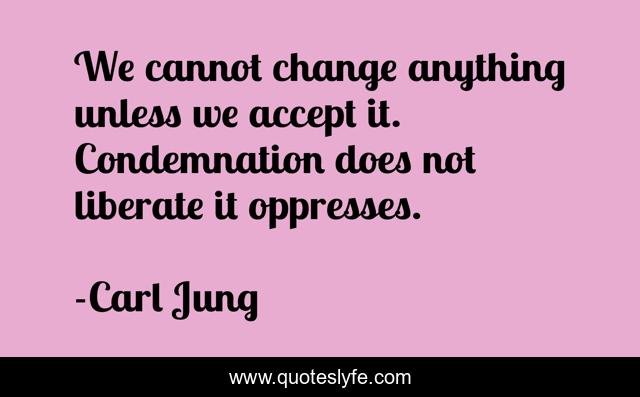 We cannot change anything unless we accept it. Condemnation does not liberate it oppresses.