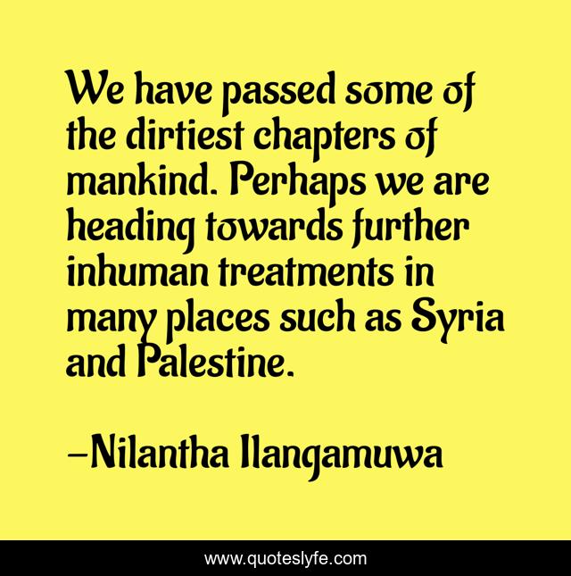 We have passed some of the dirtiest chapters of mankind. Perhaps we are heading towards further inhuman treatments in many places such as Syria and Palestine.