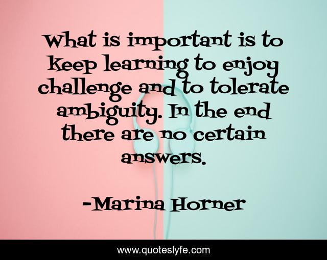 What is important is to keep learning to enjoy challenge and to tolerate ambiguity. In the end there are no certain answers.