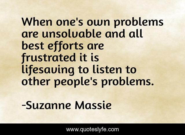 When one's own problems are unsolvable and all best efforts are frustrated it is lifesaving to listen to other people's problems.