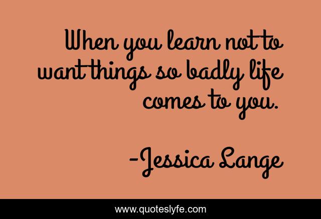 When you learn not to want things so badly life comes to you.