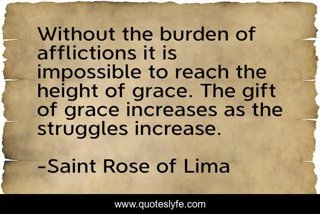 Without the burden of afflictions it is impossible to reach the height of grace. The gift of grace increases as the struggles increase.