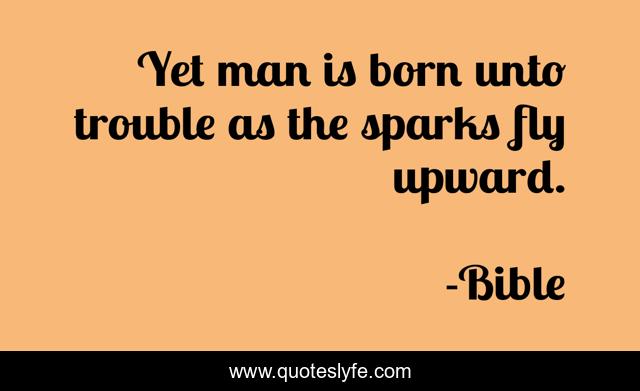 Yet man is born unto trouble as the sparks fly upward.