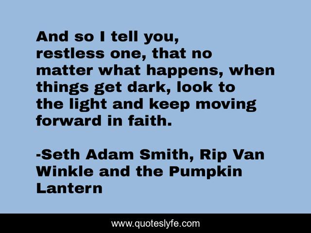 And so I tell you, restless one, that no matter what happens, when things get dark, look to the light and keep moving forward in faith.
