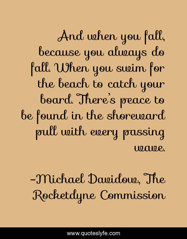And when you fall, because you always do fall. When you swim for the beach to catch your board. There’s peace to be found in the shoreward pull with every passing wave.