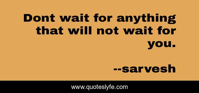 Dont wait for anything that will not wait for you.