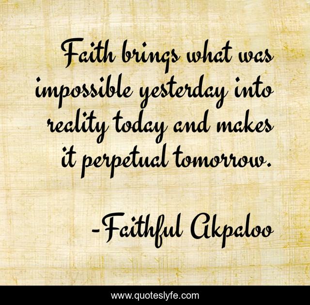 Faith brings what was impossible yesterday into reality today and makes it perpetual tomorrow.
