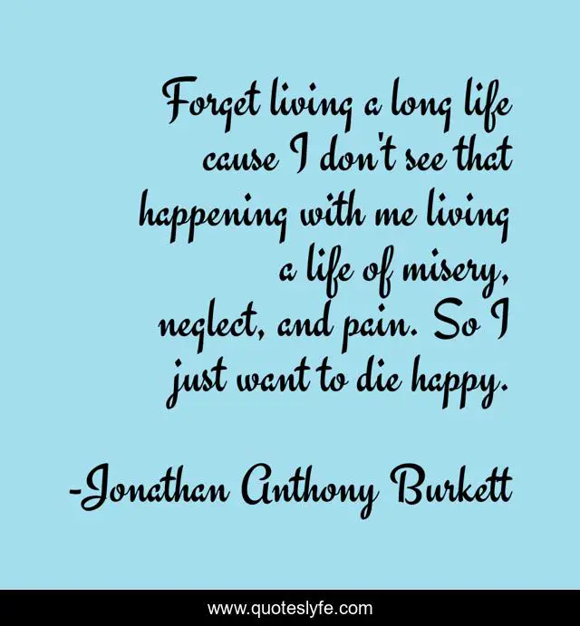 Forget living a long life cause I don't see that happening with me living a life of misery, neglect, and pain. So I just want to die happy.
