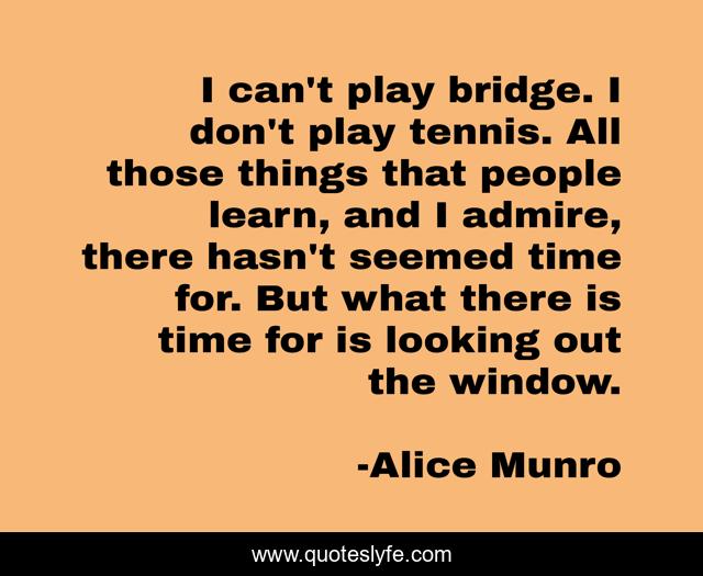 I can't play bridge. I don't play tennis. All those things that people learn, and I admire, there hasn't seemed time for. But what there is time for is looking out the window.