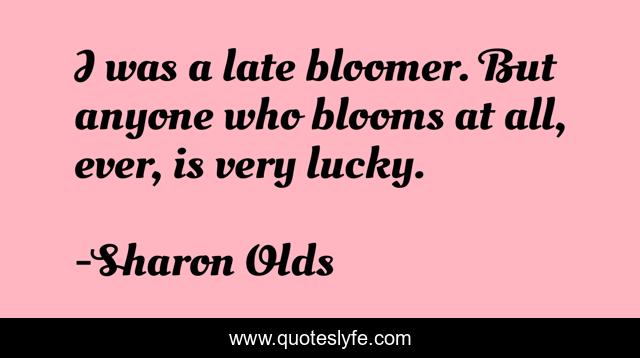 I was a late bloomer. But anyone who blooms at all, ever, is very lucky.