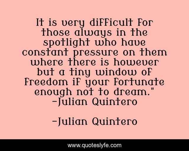 It is very difficult for those always in the spotlight who have constant pressure on them where there is however but a tiny window of freedom if your fortunate enough not to dream.