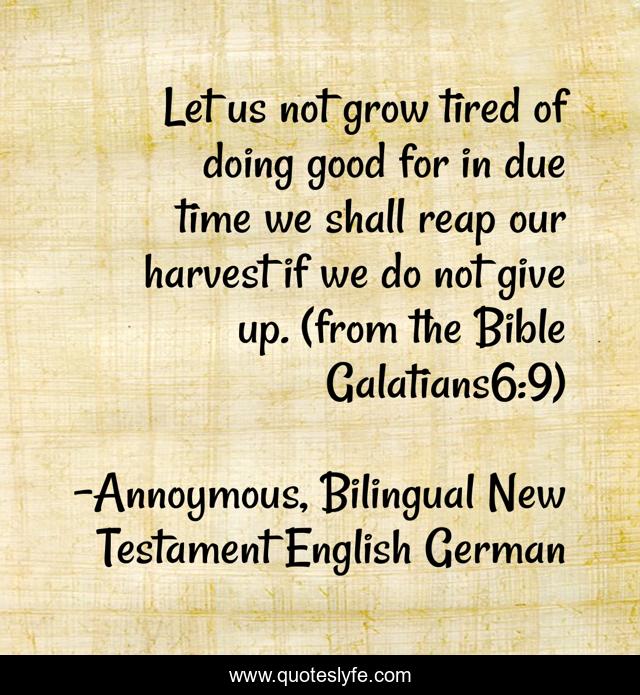 Let us not grow tired of doing good for in due time we shall reap our harvest if we do not give up. (from the Bible Galatians6:9)