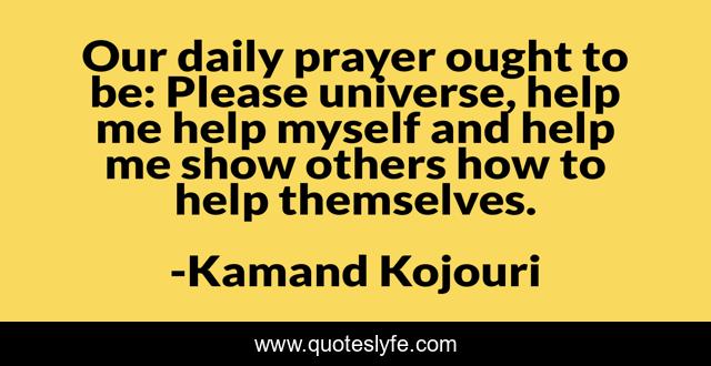 Our daily prayer ought to be: Please universe, help me help myself and help me show others how to help themselves.