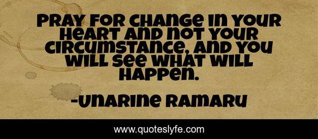 Pray for change in your heart and not your circumstance, and you will see what will happen.