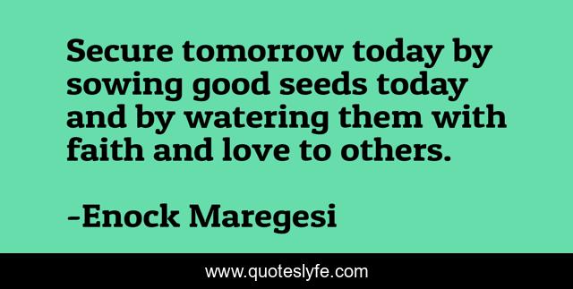 Secure tomorrow today by sowing good seeds today and by watering them with faith and love to others.