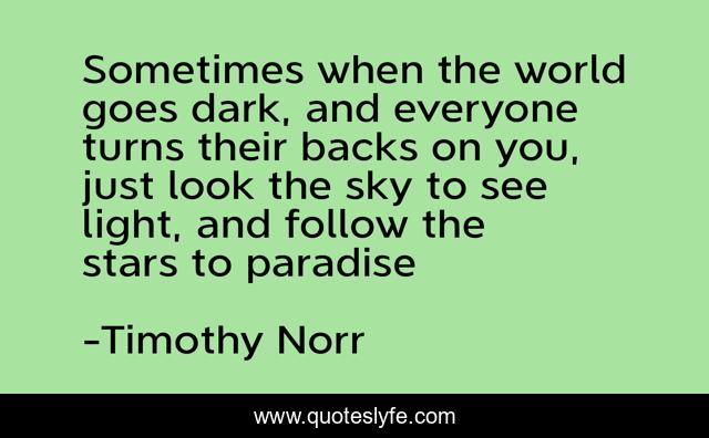 Sometimes when the world goes dark, and everyone turns their backs on you, just look the sky to see light, and follow the stars to paradise