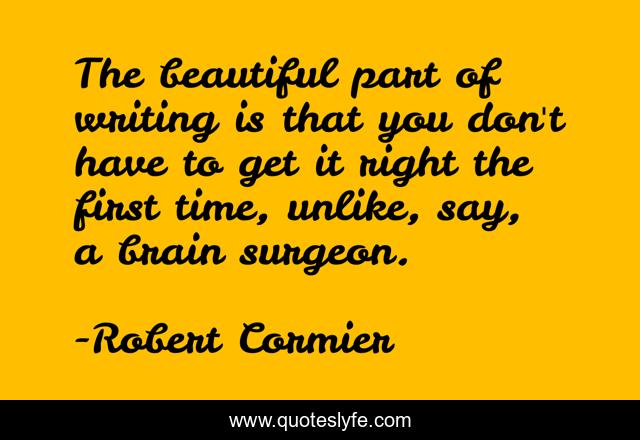 The beautiful part of writing is that you don't have to get it right the first time, unlike, say, a brain surgeon.