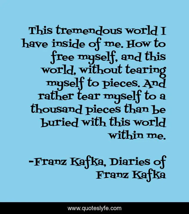 This tremendous world I have inside of me. How to free myself, and this world, without tearing myself to pieces. And rather tear myself to a thousand pieces than be buried with this world within me.