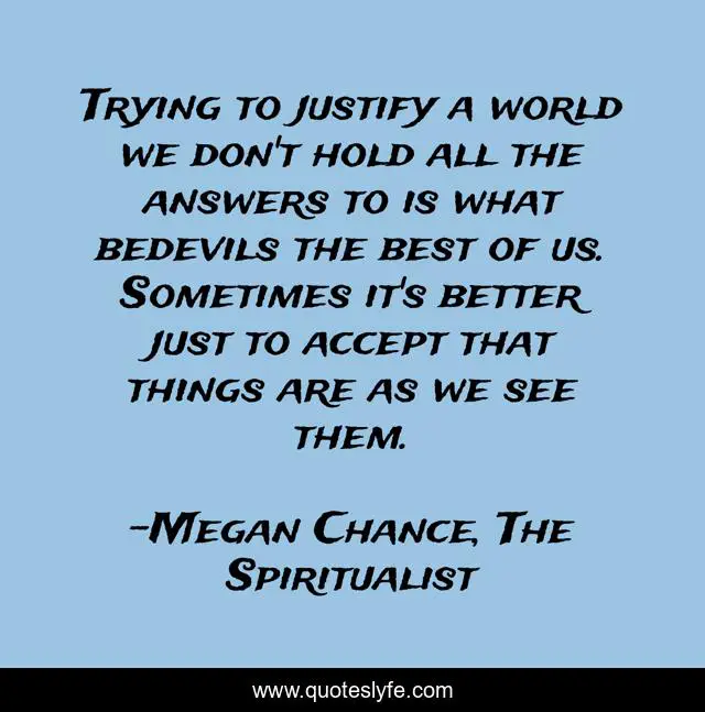 Trying to justify a world we don't hold all the answers to is what bedevils the best of us. Sometimes it's better just to accept that things are as we see them.