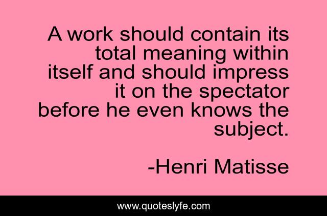 A work should contain its total meaning within itself and should impress it on the spectator before he even knows the subject.