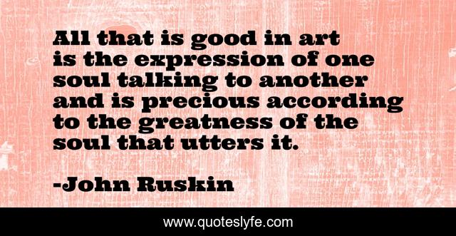 All that is good in art is the expression of one soul talking to another and is precious according to the greatness of the soul that utters it.