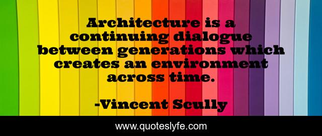 Architecture is a continuing dialogue between generations which creates an environment across time.