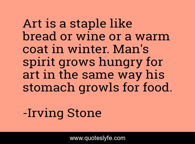 Art is a staple like bread or wine or a warm coat in winter. Man's spirit grows hungry for art in the same way his stomach growls for food.