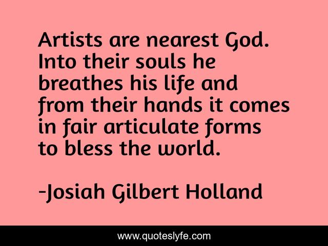 Artists are nearest God. Into their souls he breathes his life and from their hands it comes in fair articulate forms to bless the world.