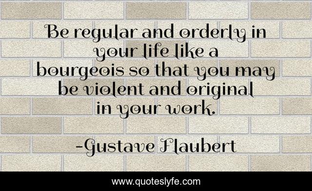 Be regular and orderly in your life like a bourgeois so that you may be violent and original in your work.