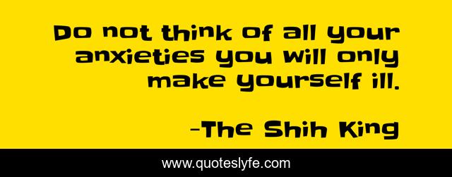 Do not think of all your anxieties you will only make yourself ill.