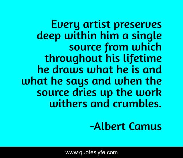 Every artist preserves deep within him a single source from which throughout his lifetime he draws what he is and what he says and when the source dries up the work withers and crumbles.