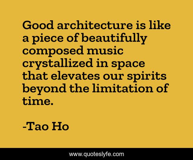 Good architecture is like a piece of beautifully composed music crystallized in space that elevates our spirits beyond the limitation of time.