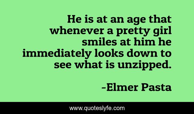 He is at an age that whenever a pretty girl smiles at him he immediately looks down to see what is unzipped.