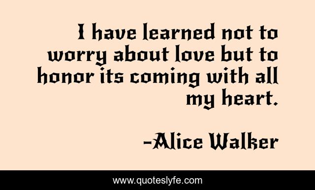 I have learned not to worry about love but to honor its coming with all my heart.