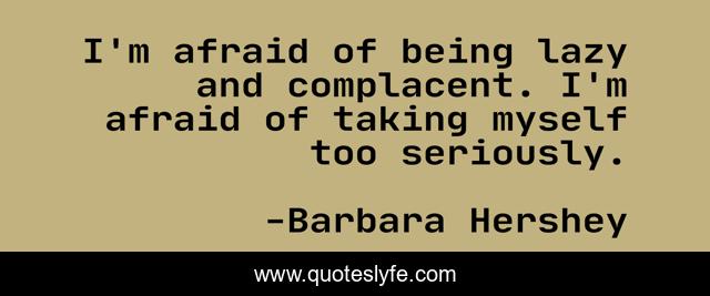 I'm afraid of being lazy and complacent. I'm afraid of taking myself too seriously.