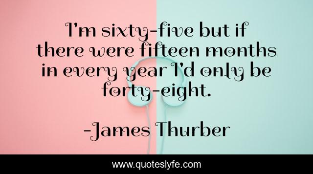 I'm sixty-five but if there were fifteen months in every year I'd only be forty-eight.