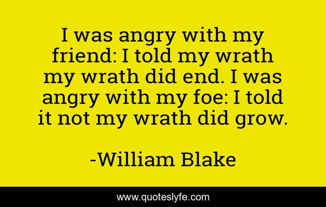 I was angry with my friend: I told my wrath my wrath did end. I was angry with my foe: I told it not my wrath did grow.
