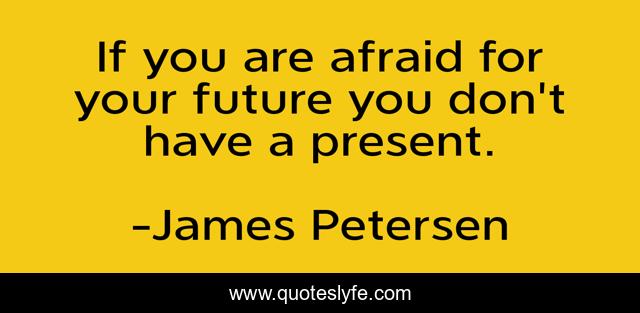 If you are afraid for your future you don't have a present.