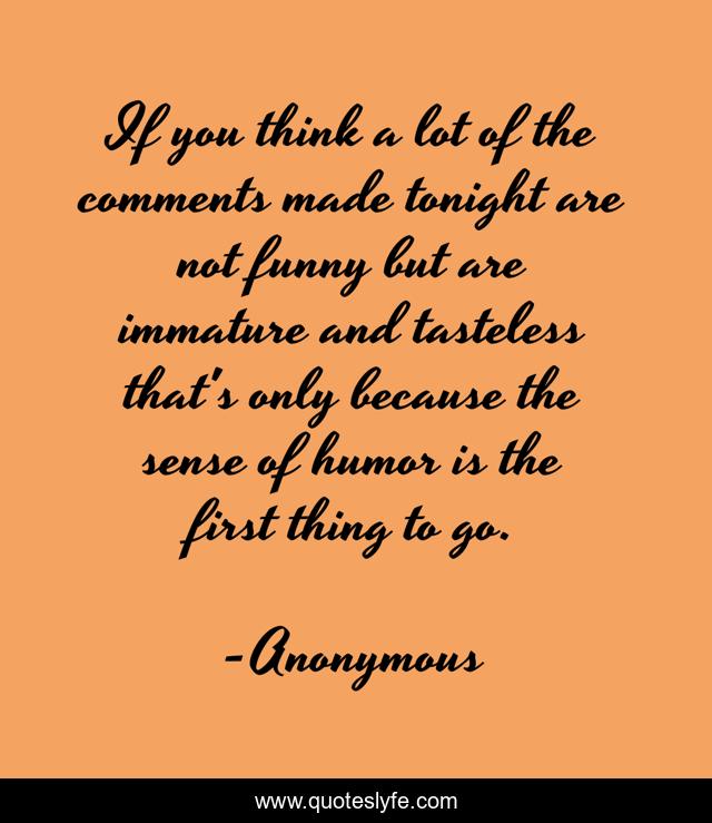 If you think a lot of the comments made tonight are not funny but are immature and tasteless that's only because the sense of humor is the first thing to go.