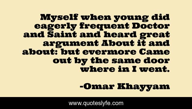 Myself when young did eagerly frequent Doctor and Saint and heard great argument About it and about: but evermore Came out by the same door where in I went.