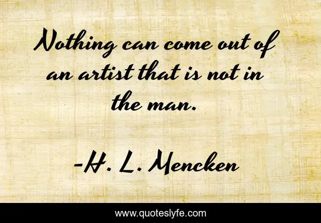 Nothing can come out of an artist that is not in the man.