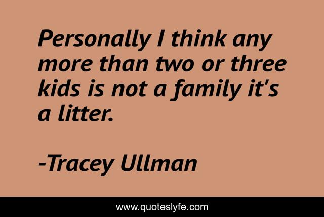 Personally I think any more than two or three kids is not a family it's a litter.
