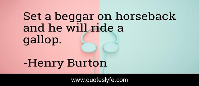 Set a beggar on horseback and he will ride a gallop.