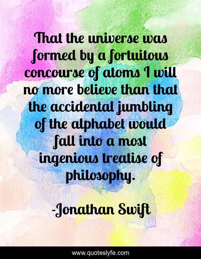 That the universe was formed by a fortuitous concourse of atoms I will no more believe than that the accidental jumbling of the alphabet would fall into a most ingenious treatise of philosophy.