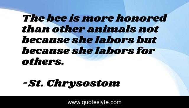 The bee is more honored than other animals not because she labors but because she labors for others.
