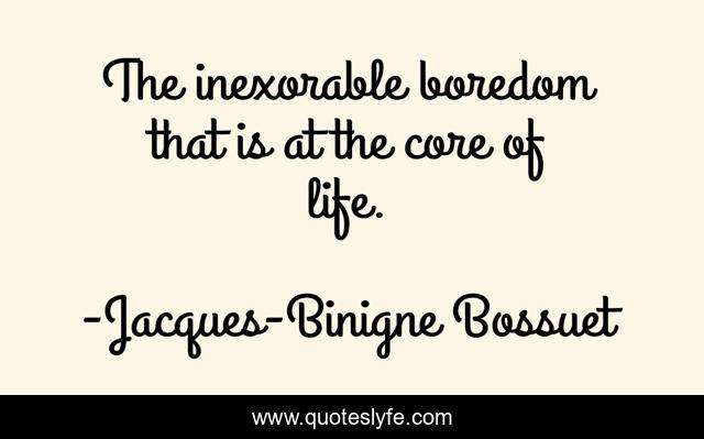 The inexorable boredom that is at the core of life.