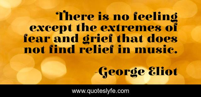 There is no feeling except the extremes of fear and grief that does not find relief in music.