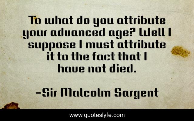 To what do you attribute your advanced age? Well I suppose I must attribute it to the fact that I have not died.