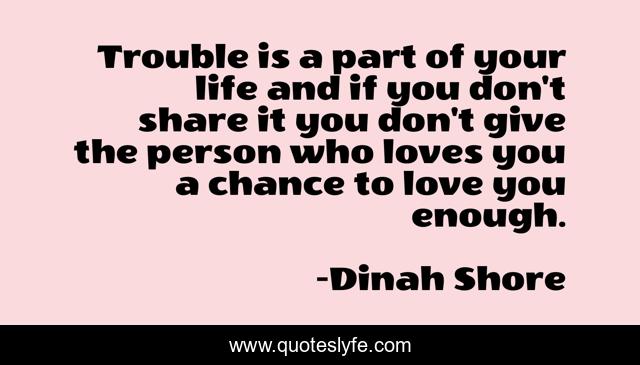 Trouble is a part of your life and if you don't share it you don't give the person who loves you a chance to love you enough.